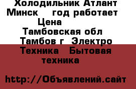 Холодильник Атлант Минск 21 год работает. › Цена ­ 5 000 - Тамбовская обл., Тамбов г. Электро-Техника » Бытовая техника   